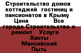 Строительство домов, коттеджей, гостиниц и пансионатов в Крыму › Цена ­ 35 000 - Все города Строительство и ремонт » Услуги   . Ханты-Мансийский,Пыть-Ях г.